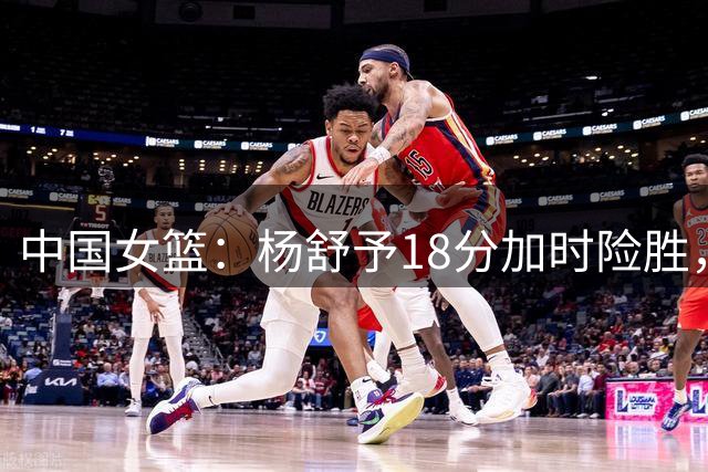 中国女篮：杨舒予18分加时险胜，韩旭22+14，队长被弃用