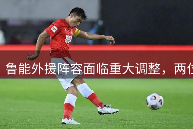 鲁能外援阵容面临重大调整，两位老将或将离队
